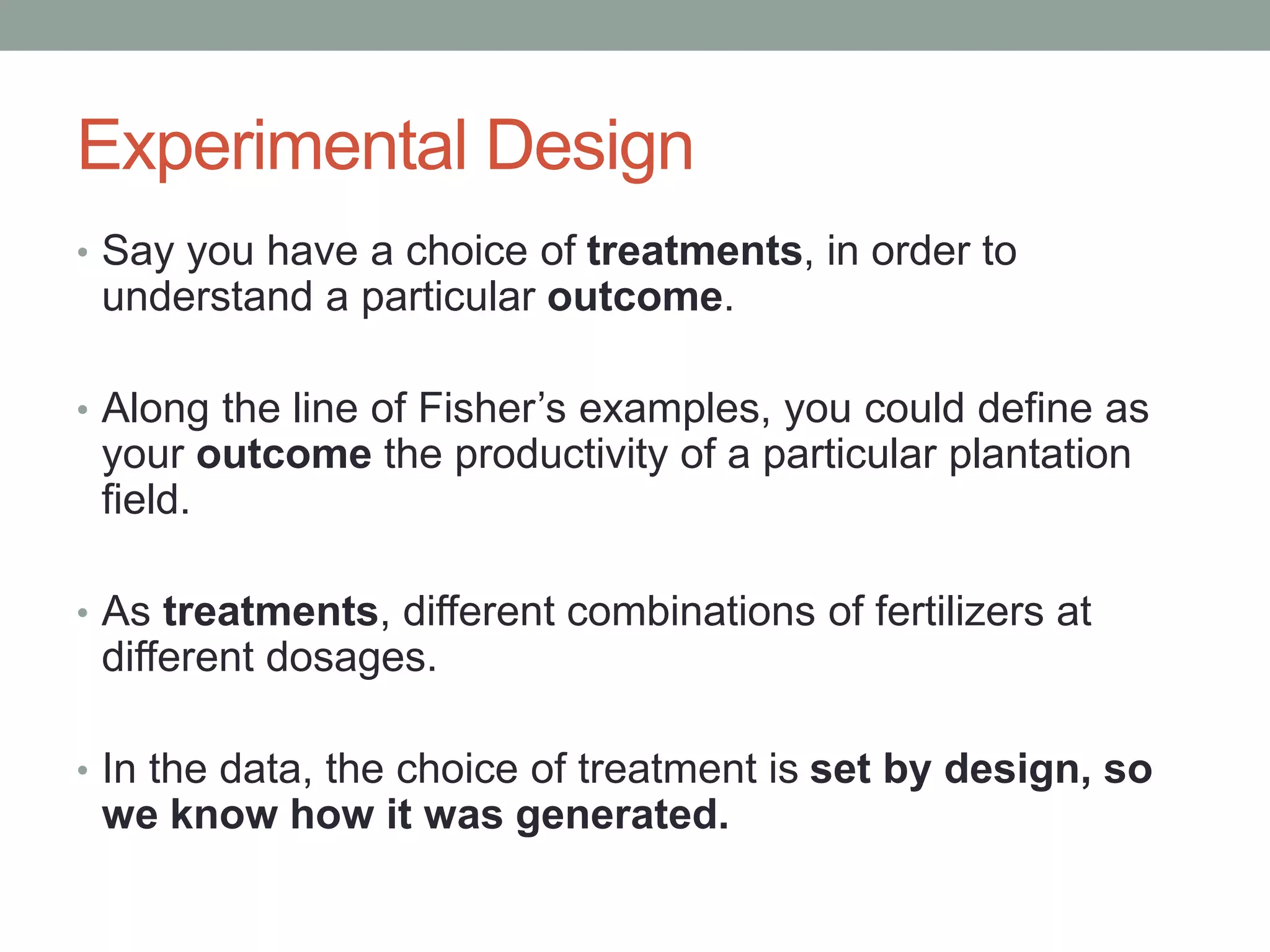 Experimental Design
• Say you have a choice of treatments, in order to
understand a particular outcome.
• Along the line of Fisher’s examples, you could define as
your outcome the productivity of a particular plantation
field.
• As treatments, different combinations of fertilizers at
different dosages.
• In the data, the choice of treatment is set by design, so
we know how it was generated.
 