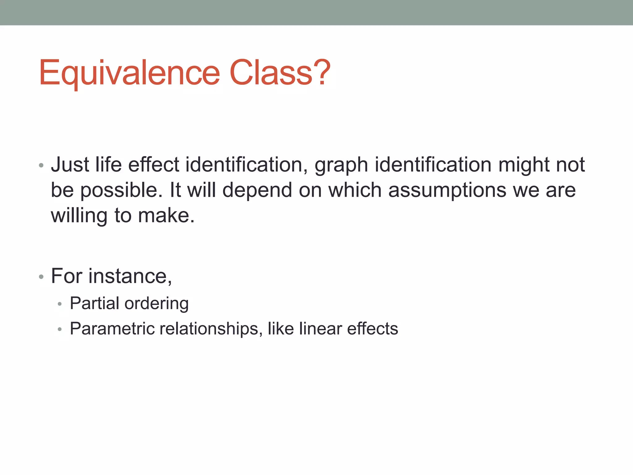 Equivalence Class?
• Just life effect identification, graph identification might not
be possible. It will depend on which assumptions we are
willing to make.
• For instance,
• Partial ordering
• Parametric relationships, like linear effects
 