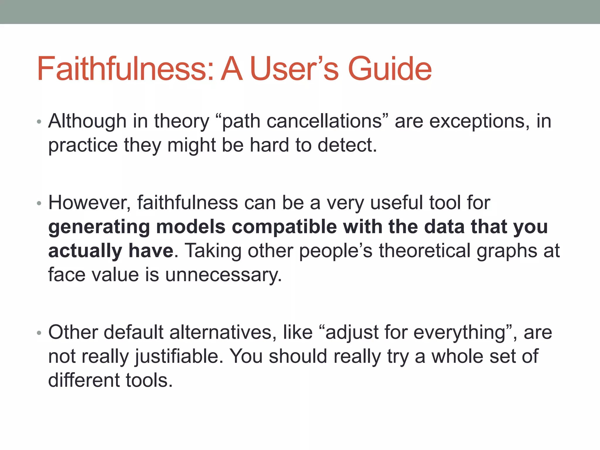 Faithfulness: A User’s Guide
• Although in theory “path cancellations” are exceptions, in
practice they might be hard to detect.
• However, faithfulness can be a very useful tool for
generating models compatible with the data that you
actually have. Taking other people’s theoretical graphs at
face value is unnecessary.
• Other default alternatives, like “adjust for everything”, are
not really justifiable. You should really try a whole set of
different tools.
 