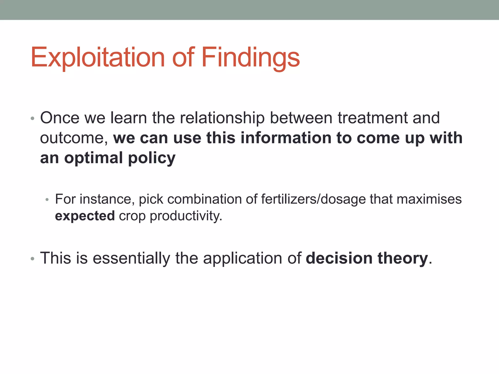 Exploitation of Findings
• Once we learn the relationship between treatment and
outcome, we can use this information to come up with
an optimal policy
• For instance, pick combination of fertilizers/dosage that maximises
expected crop productivity.
• This is essentially the application of decision theory.
 