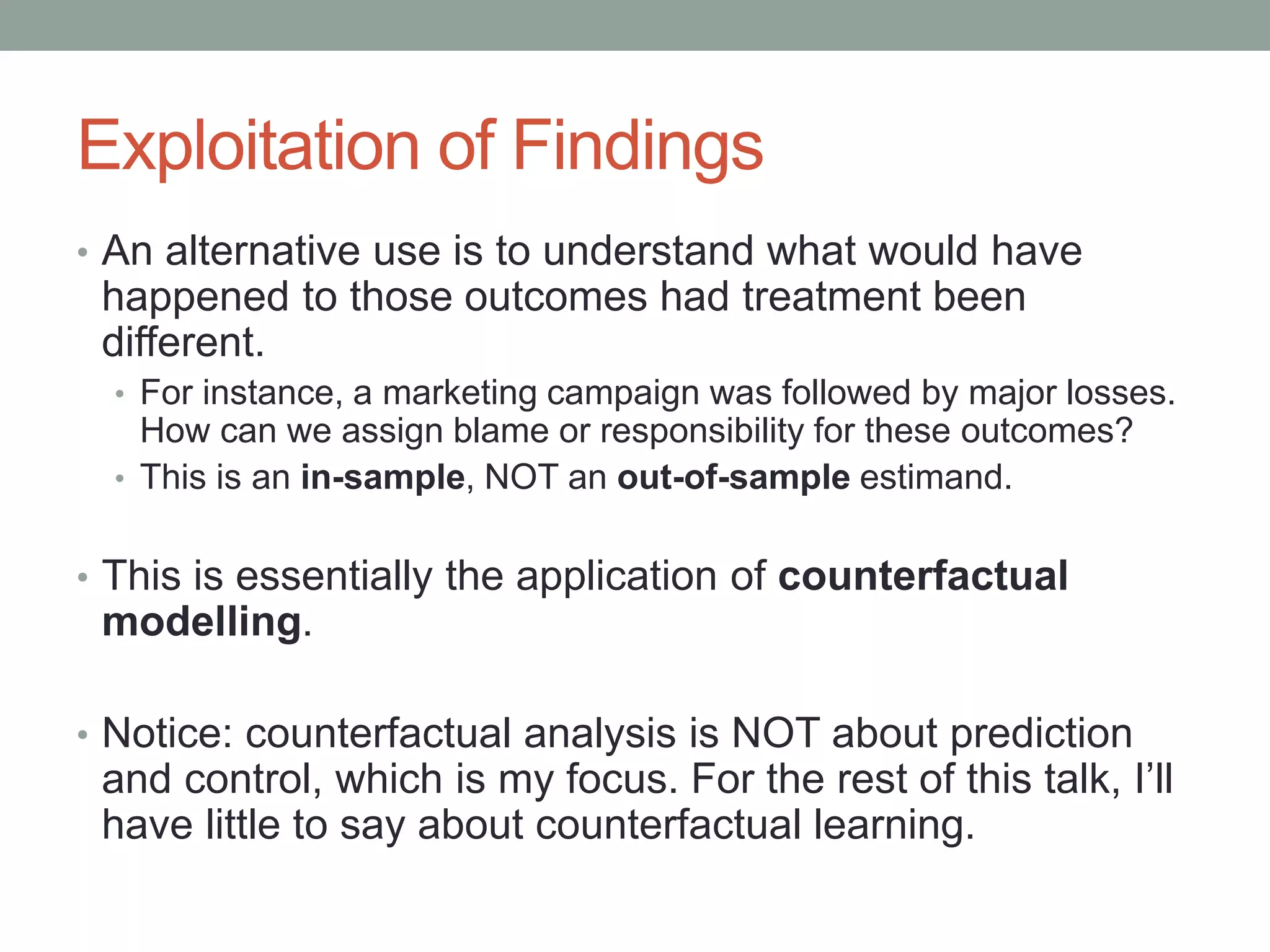 Exploitation of Findings
• An alternative use is to understand what would have
happened to those outcomes had treatment been
different.
• For instance, a marketing campaign was followed by major losses.
How can we assign blame or responsibility for these outcomes?
• This is an in-sample, NOT an out-of-sample estimand.
• This is essentially the application of counterfactual
modelling.
• Notice: counterfactual analysis is NOT about prediction
and control, which is my focus. For the rest of this talk, I’ll
have little to say about counterfactual learning.
 