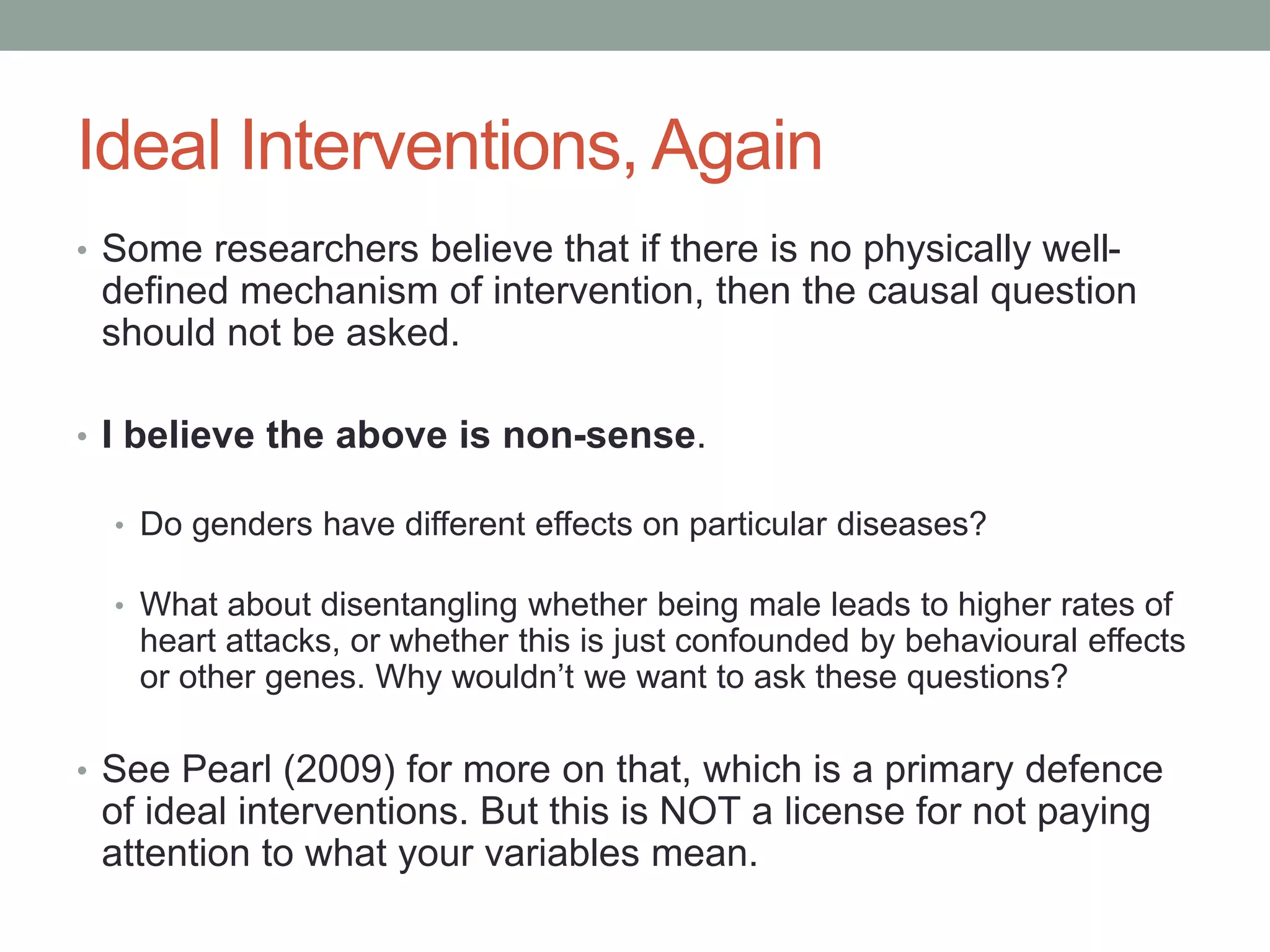 Ideal Interventions, Again
• Some researchers believe that if there is no physically well-
defined mechanism of intervention, then the causal question
should not be asked.
• I believe the above is non-sense.
• Do genders have different effects on particular diseases?
• What about disentangling whether being male leads to higher rates of
heart attacks, or whether this is just confounded by behavioural effects
or other genes. Why wouldn’t we want to ask these questions?
• See Pearl (2009) for more on that, which is a primary defence
of ideal interventions. But this is NOT a license for not paying
attention to what your variables mean.
 