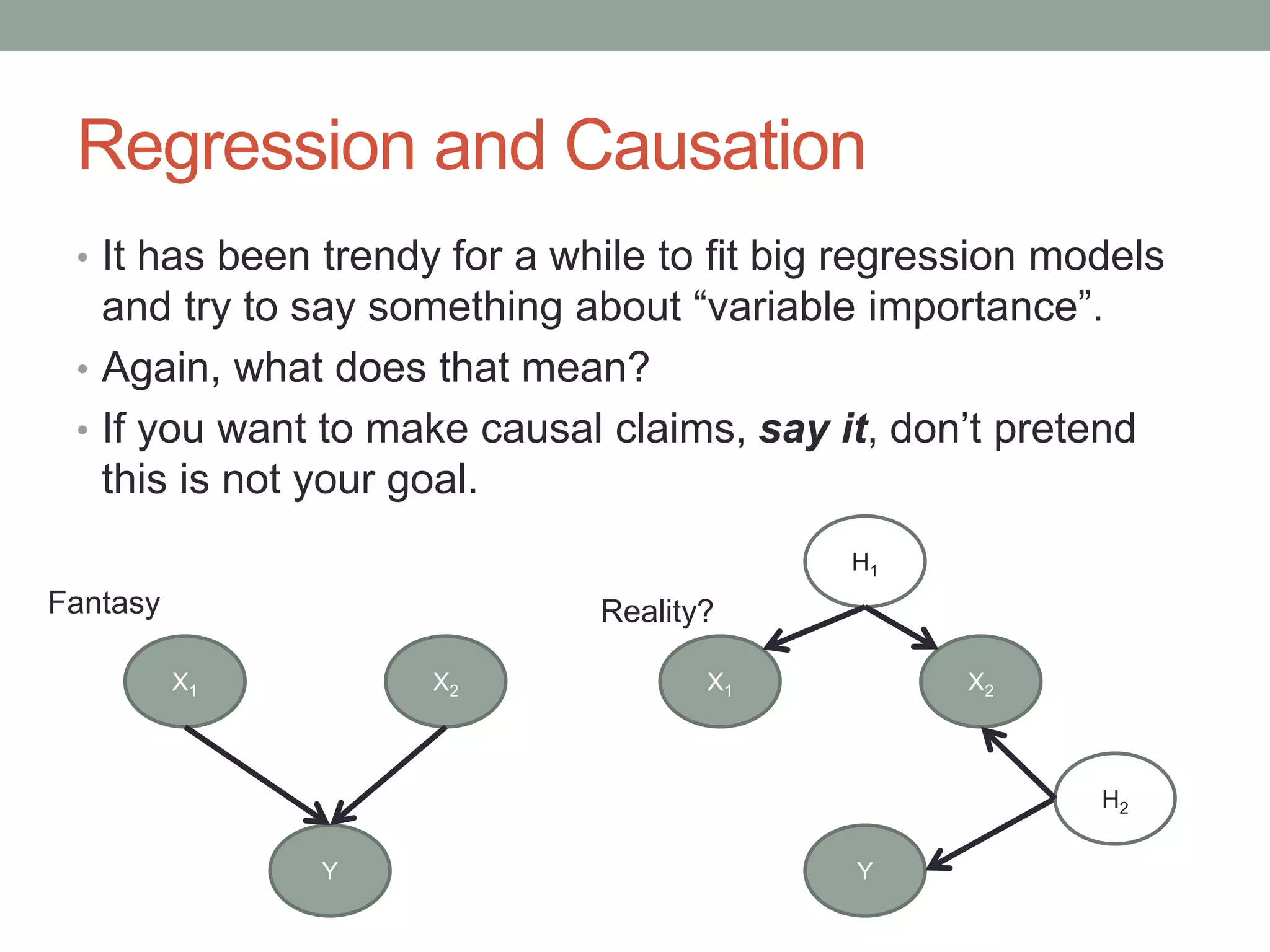 Regression and Causation
• It has been trendy for a while to fit big regression models
and try to say something about “variable importance”.
• Again, what does that mean?
• If you want to make causal claims, say it, don’t pretend
this is not your goal.
Y
X1 X2
H2
H1
Y
X1 X2
Fantasy Reality?
 