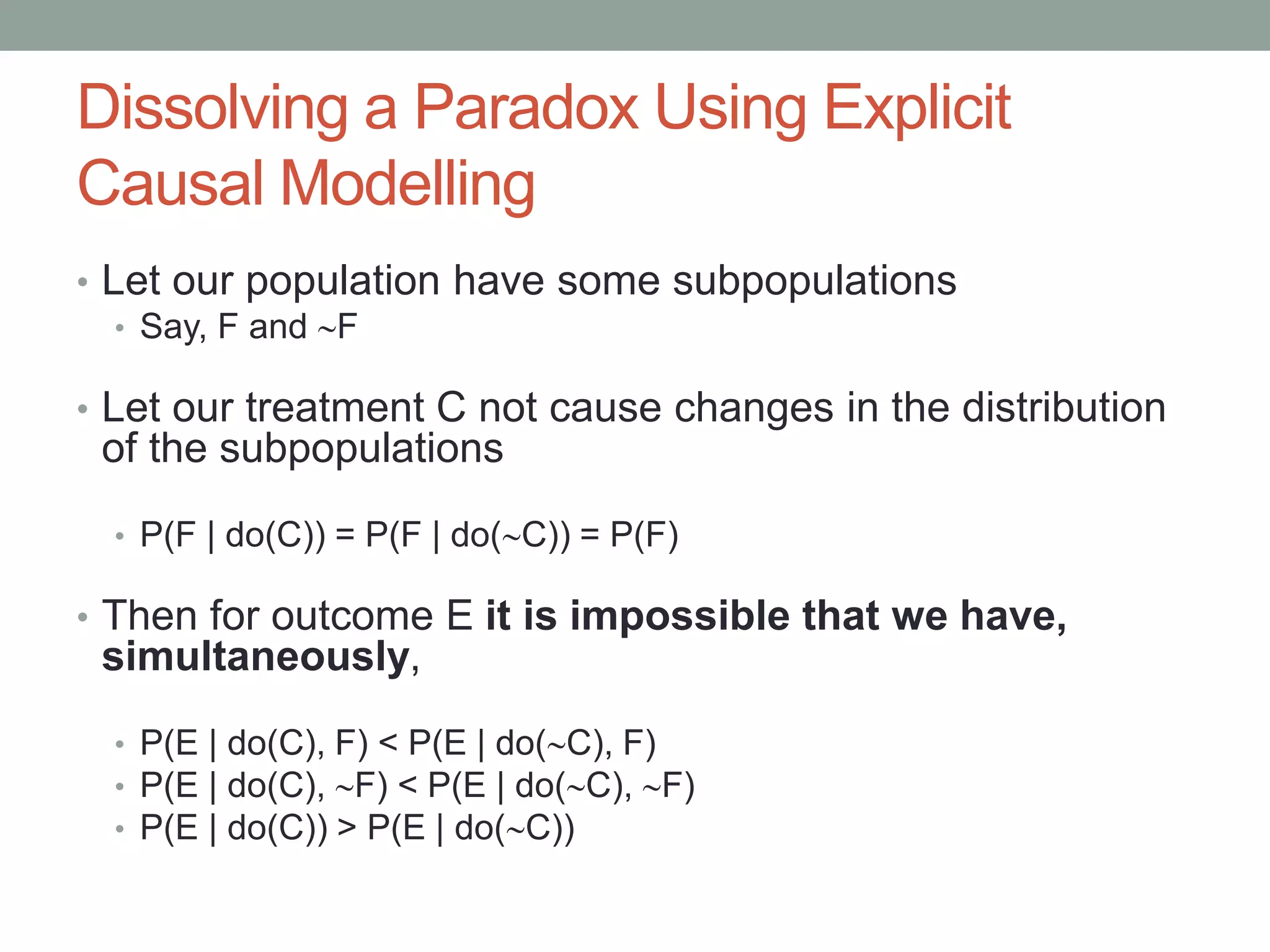 Dissolving a Paradox Using Explicit
Causal Modelling
• Let our population have some subpopulations
• Say, F and F
• Let our treatment C not cause changes in the distribution
of the subpopulations
• P(F | do(C)) = P(F | do(C)) = P(F)
• Then for outcome E it is impossible that we have,
simultaneously,
• P(E | do(C), F) < P(E | do(C), F)
• P(E | do(C), F) < P(E | do(C), F)
• P(E | do(C)) > P(E | do(C))
 
