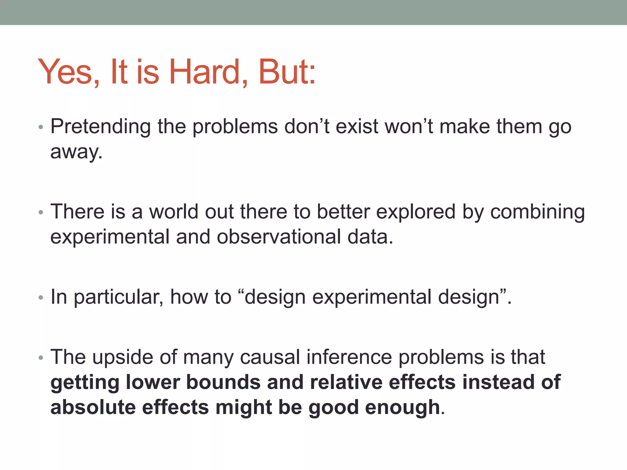 Yes, It is Hard, But:
• Pretending the problems don’t exist won’t make them go
away.
• There is a world out there to better explored by combining
experimental and observational data.
• In particular, how to “design experimental design”.
• The upside of many causal inference problems is that
getting lower bounds and relative effects instead of
absolute effects might be good enough.
 