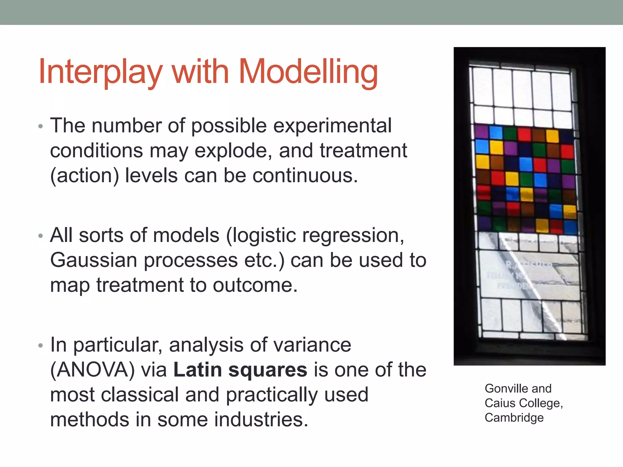 Interplay with Modelling
• The number of possible experimental
conditions may explode, and treatment
(action) levels can be continuous.
• All sorts of models (logistic regression,
Gaussian processes etc.) can be used to
map treatment to outcome.
• In particular, analysis of variance
(ANOVA) via Latin squares is one of the
most classical and practically used
methods in some industries.
Gonville and
Caius College,
Cambridge
 