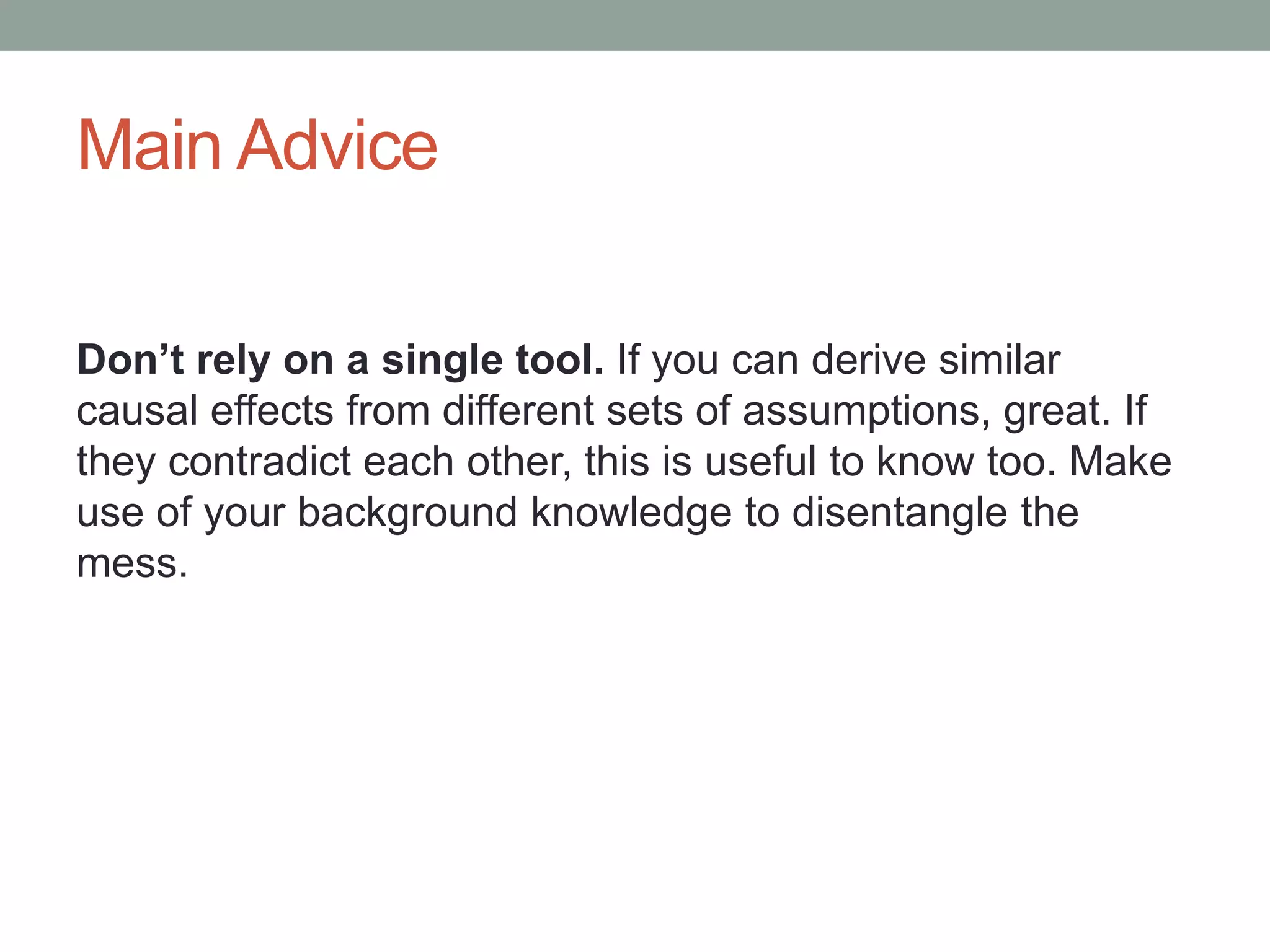 Main Advice
Don’t rely on a single tool. If you can derive similar
causal effects from different sets of assumptions, great. If
they contradict each other, this is useful to know too. Make
use of your background knowledge to disentangle the
mess.
 