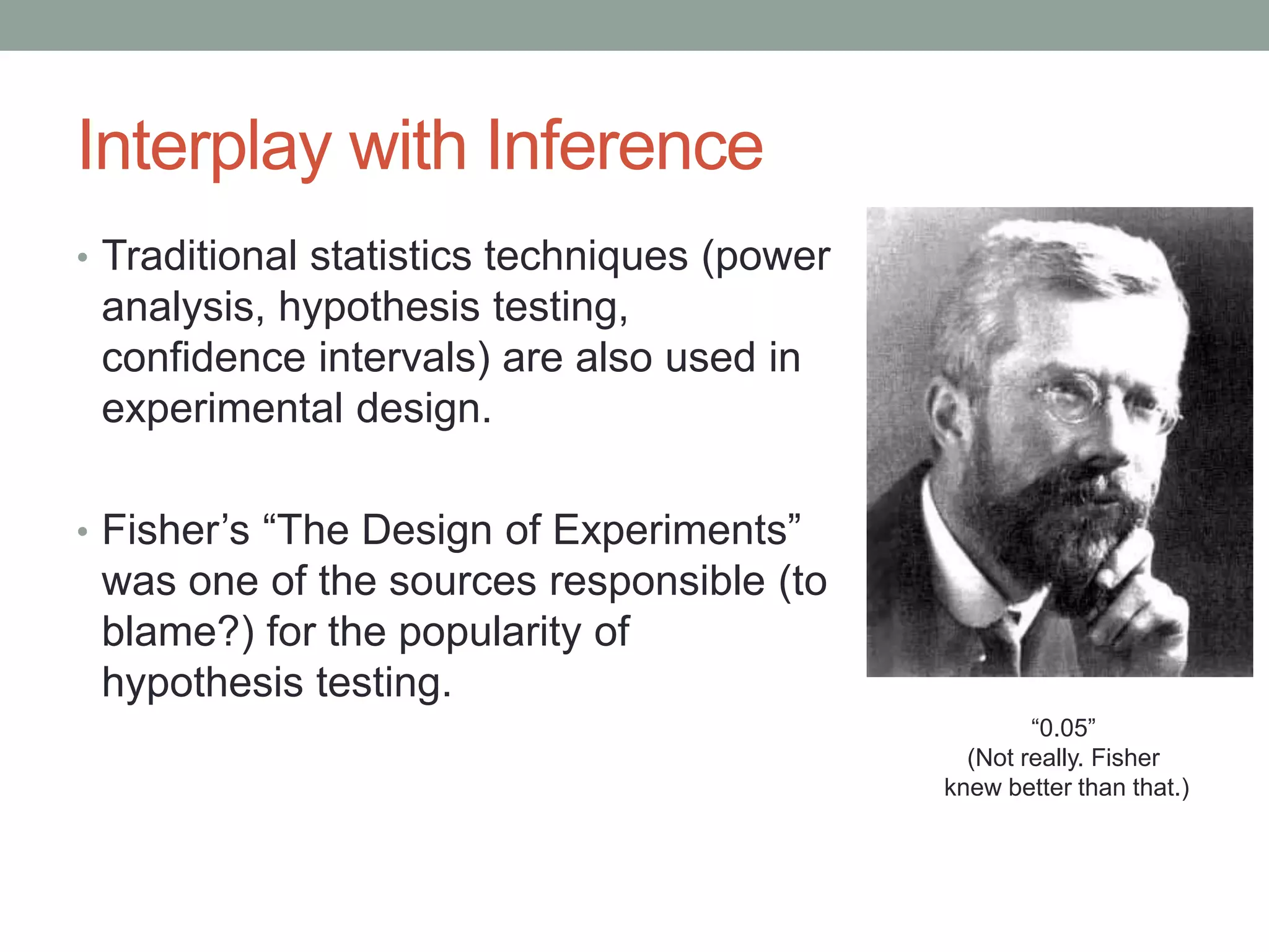 Interplay with Inference
• Traditional statistics techniques (power
analysis, hypothesis testing,
confidence intervals) are also used in
experimental design.
• Fisher’s “The Design of Experiments”
was one of the sources responsible (to
blame?) for the popularity of
hypothesis testing.
“0.05”
(Not really. Fisher
knew better than that.)
 