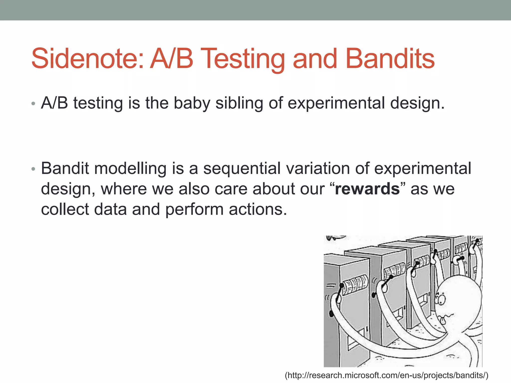 Sidenote: A/B Testing and Bandits
• A/B testing is the baby sibling of experimental design.
• Bandit modelling is a sequential variation of experimental
design, where we also care about our “rewards” as we
collect data and perform actions.
(http://research.microsoft.com/en-us/projects/bandits/)
 