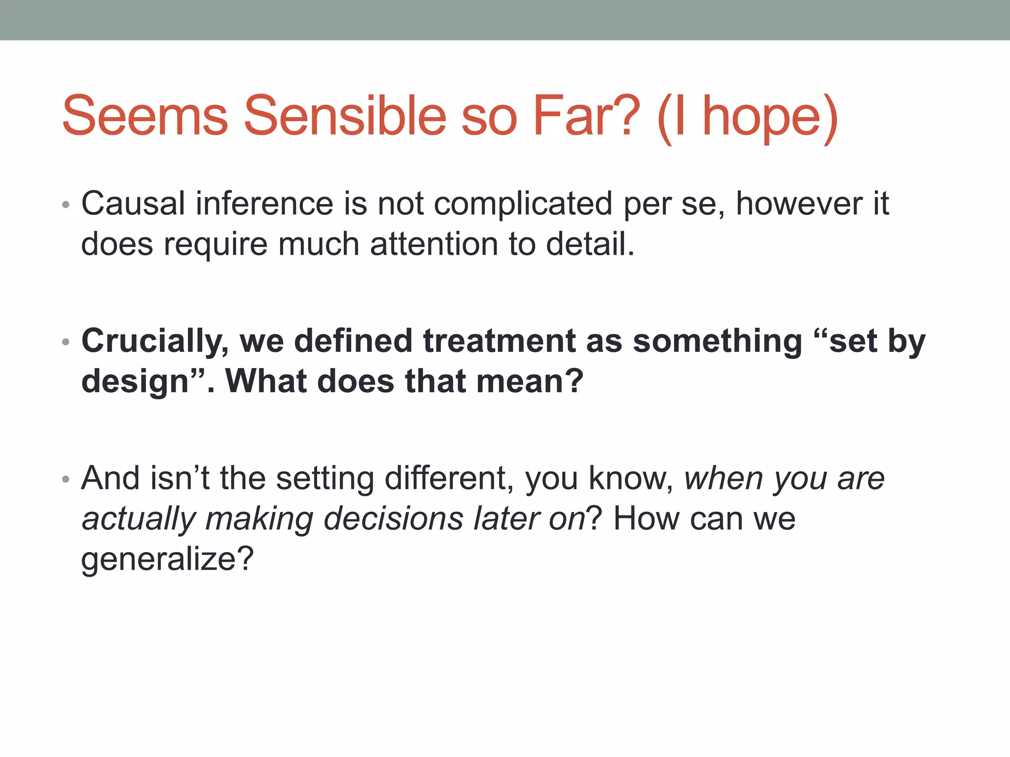 Seems Sensible so Far? (I hope)
• Causal inference is not complicated per se, however it
does require much attention to detail.
• Crucially, we defined treatment as something “set by
design”. What does that mean?
• And isn’t the setting different, you know, when you are
actually making decisions later on? How can we
generalize?
 