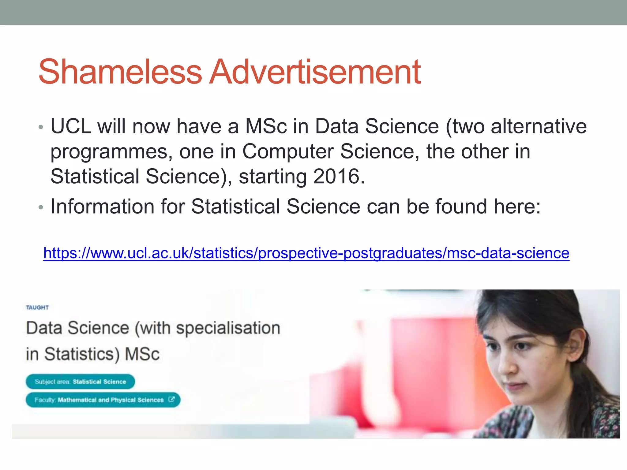 Shameless Advertisement
• UCL will now have a MSc in Data Science (two alternative
programmes, one in Computer Science, the other in
Statistical Science), starting 2016.
• Information for Statistical Science can be found here:
https://www.ucl.ac.uk/statistics/prospective-postgraduates/msc-data-science
 