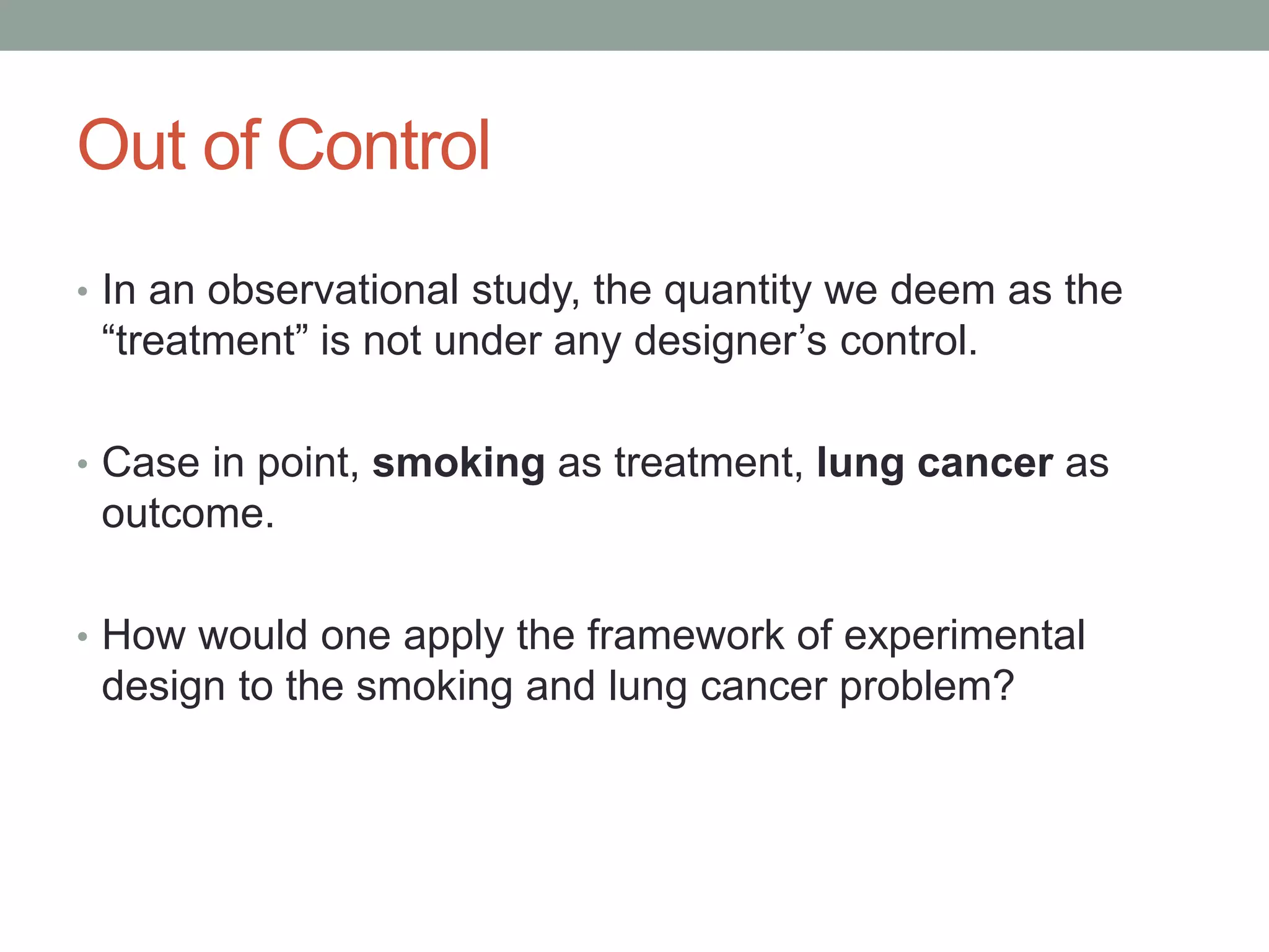 Out of Control
• In an observational study, the quantity we deem as the
“treatment” is not under any designer’s control.
• Case in point, smoking as treatment, lung cancer as
outcome.
• How would one apply the framework of experimental
design to the smoking and lung cancer problem?
 