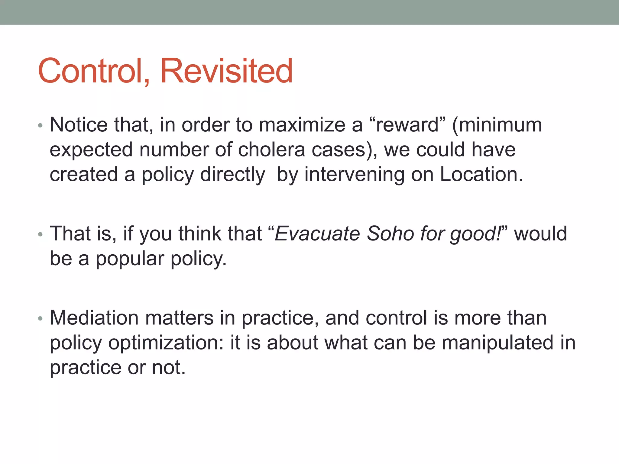 Control, Revisited
• Notice that, in order to maximize a “reward” (minimum
expected number of cholera cases), we could have
created a policy directly by intervening on Location.
• That is, if you think that “Evacuate Soho for good!” would
be a popular policy.
• Mediation matters in practice, and control is more than
policy optimization: it is about what can be manipulated in
practice or not.
 