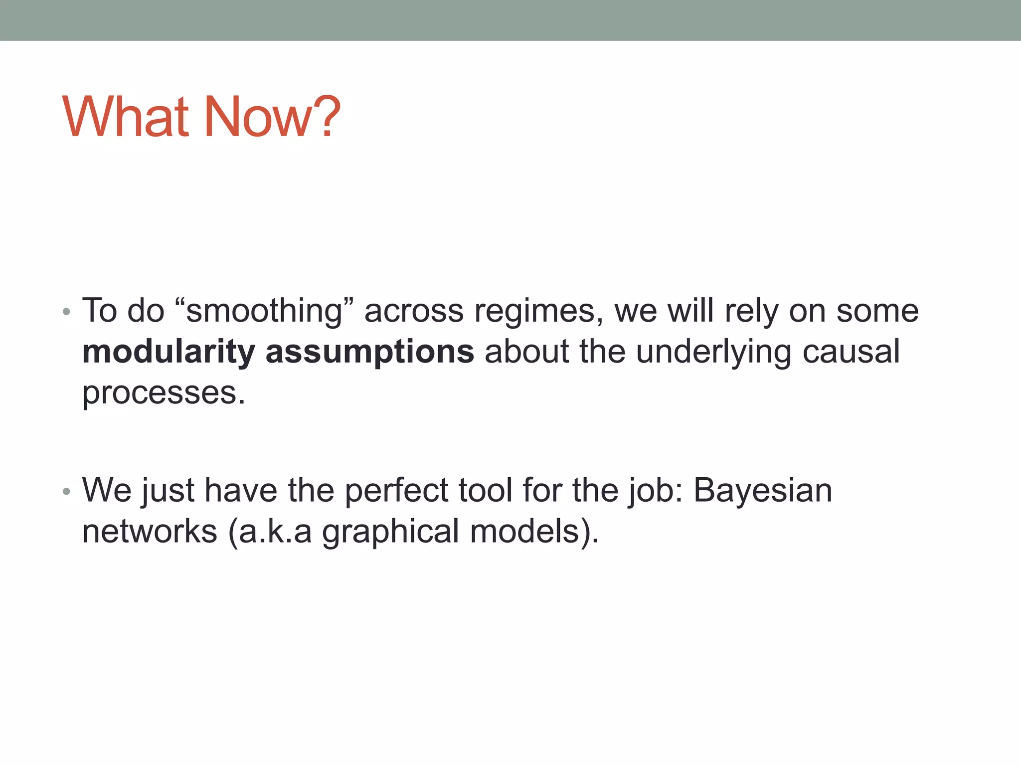 What Now?
• To do “smoothing” across regimes, we will rely on some
modularity assumptions about the underlying causal
processes.
• We just have the perfect tool for the job: Bayesian
networks (a.k.a graphical models).
 