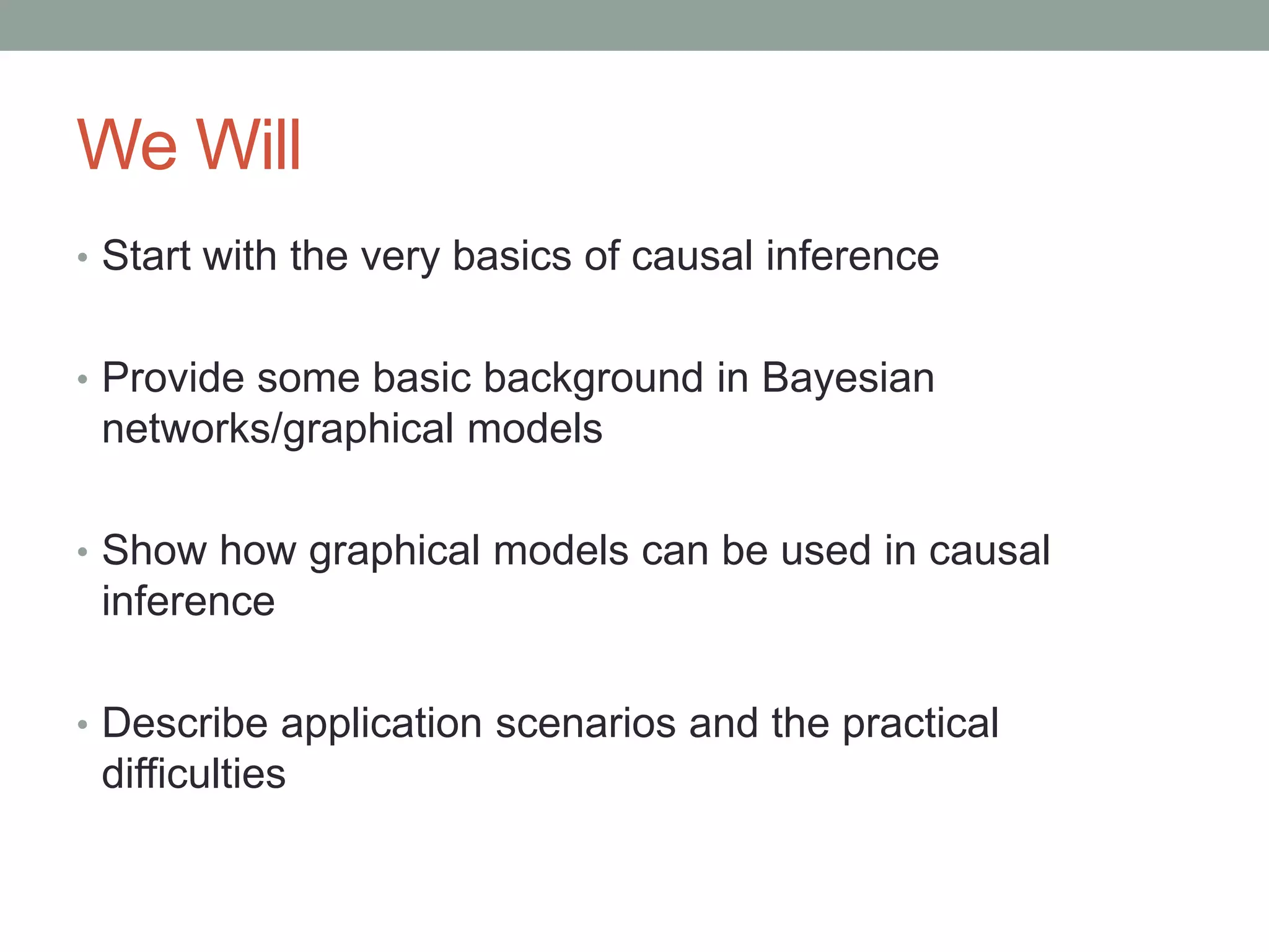 We Will
• Start with the very basics of causal inference
• Provide some basic background in Bayesian
networks/graphical models
• Show how graphical models can be used in causal
inference
• Describe application scenarios and the practical
difficulties
 