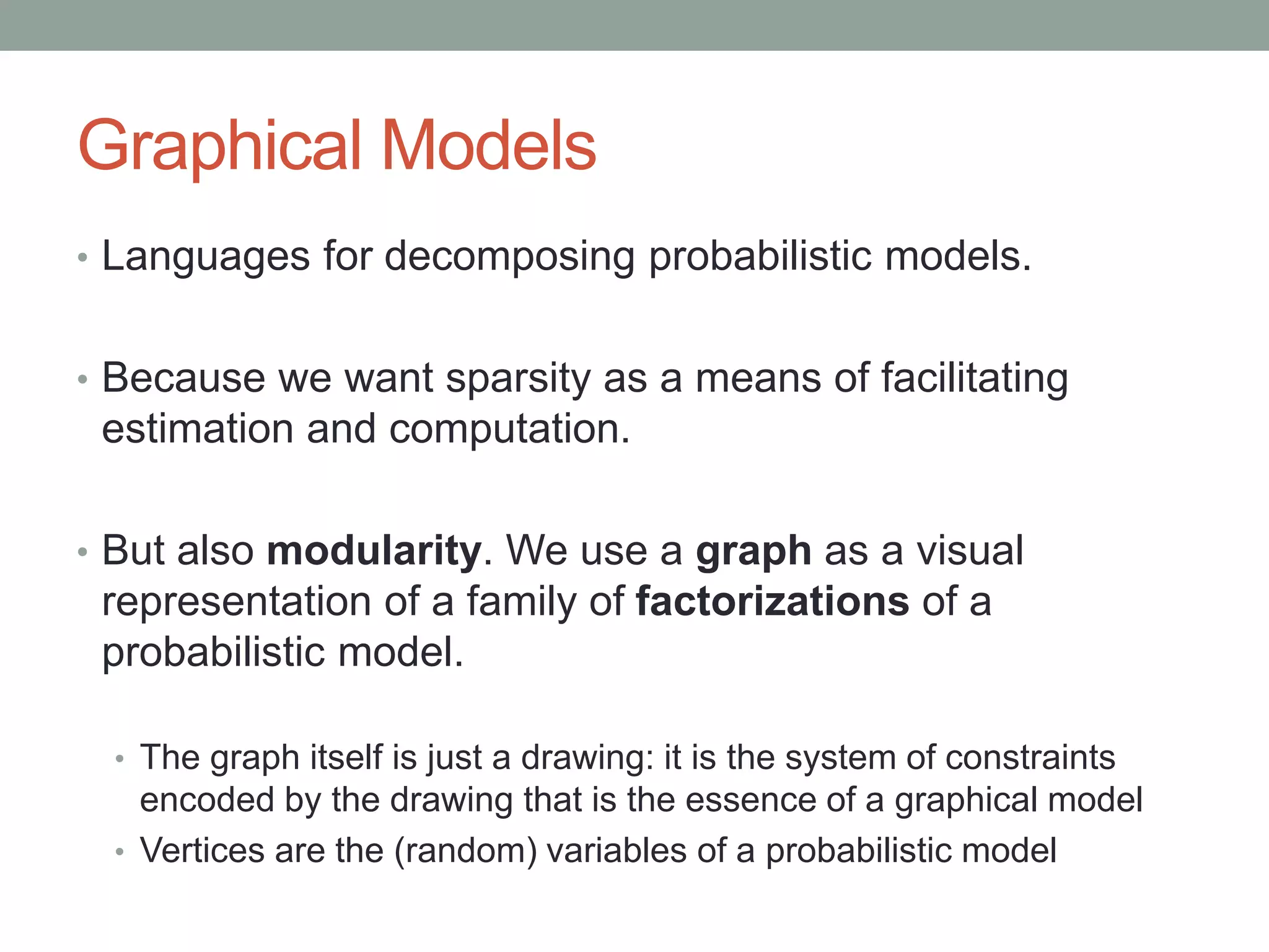 Graphical Models
• Languages for decomposing probabilistic models.
• Because we want sparsity as a means of facilitating
estimation and computation.
• But also modularity. We use a graph as a visual
representation of a family of factorizations of a
probabilistic model.
• The graph itself is just a drawing: it is the system of constraints
encoded by the drawing that is the essence of a graphical model
• Vertices are the (random) variables of a probabilistic model
 