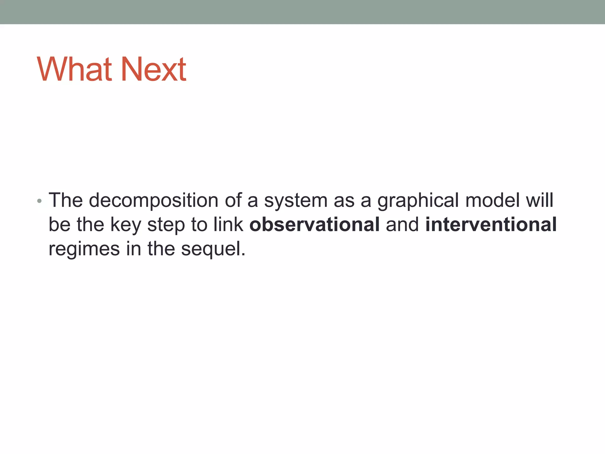 What Next
• The decomposition of a system as a graphical model will
be the key step to link observational and interventional
regimes in the sequel.
 