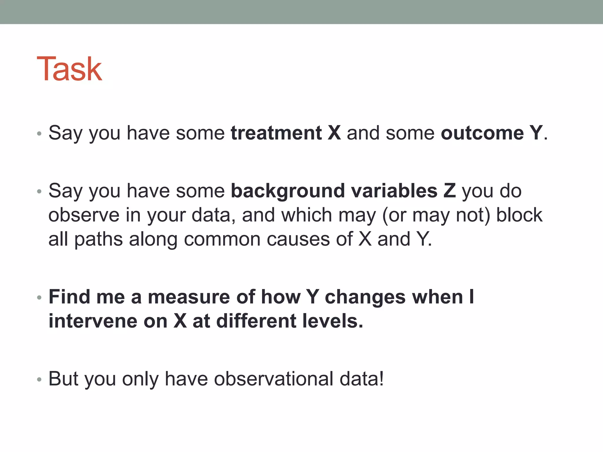 Task
• Say you have some treatment X and some outcome Y.
• Say you have some background variables Z you do
observe in your data, and which may (or may not) block
all paths along common causes of X and Y.
• Find me a measure of how Y changes when I
intervene on X at different levels.
• But you only have observational data!
 