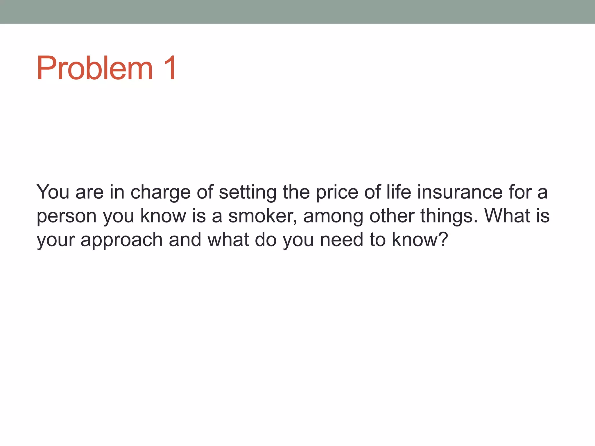 Problem 1
You are in charge of setting the price of life insurance for a
person you know is a smoker, among other things. What is
your approach and what do you need to know?
 