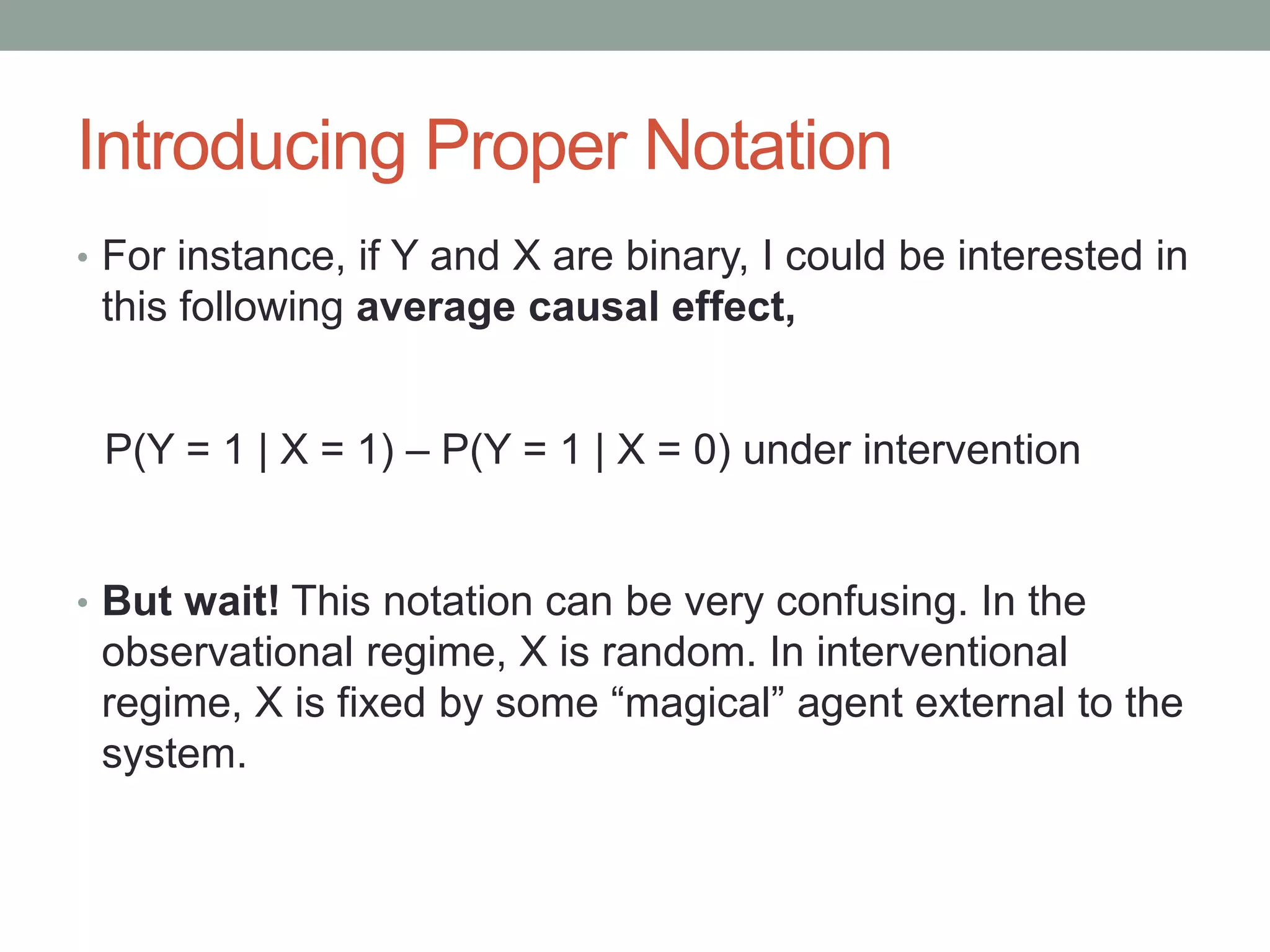 Introducing Proper Notation
• For instance, if Y and X are binary, I could be interested in
this following average causal effect,
• But wait! This notation can be very confusing. In the
observational regime, X is random. In interventional
regime, X is fixed by some “magical” agent external to the
system.
P(Y = 1 | X = 1) – P(Y = 1 | X = 0) under intervention
 