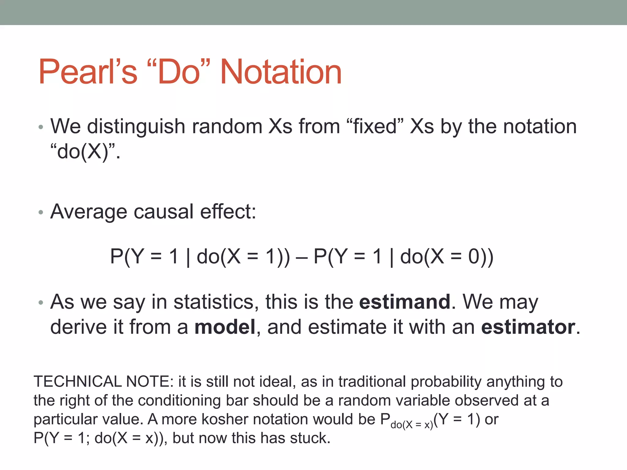 Pearl’s “Do” Notation
• We distinguish random Xs from “fixed” Xs by the notation
“do(X)”.
• Average causal effect:
• As we say in statistics, this is the estimand. We may
derive it from a model, and estimate it with an estimator.
P(Y = 1 | do(X = 1)) – P(Y = 1 | do(X = 0))
TECHNICAL NOTE: it is still not ideal, as in traditional probability anything to
the right of the conditioning bar should be a random variable observed at a
particular value. A more kosher notation would be Pdo(X = x)(Y = 1) or
P(Y = 1; do(X = x)), but now this has stuck.
 