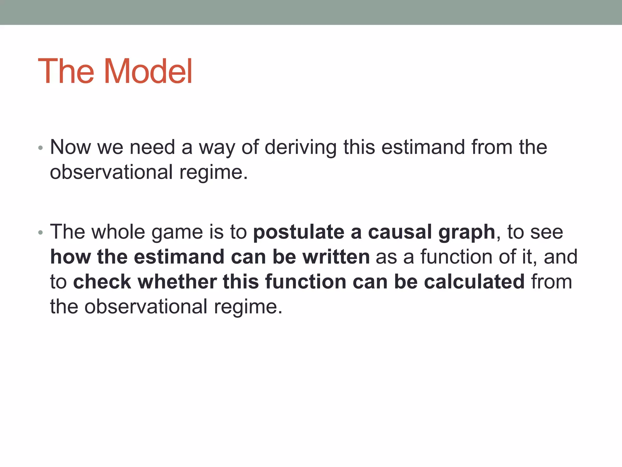 The Model
• Now we need a way of deriving this estimand from the
observational regime.
• The whole game is to postulate a causal graph, to see
how the estimand can be written as a function of it, and
to check whether this function can be calculated from
the observational regime.
 