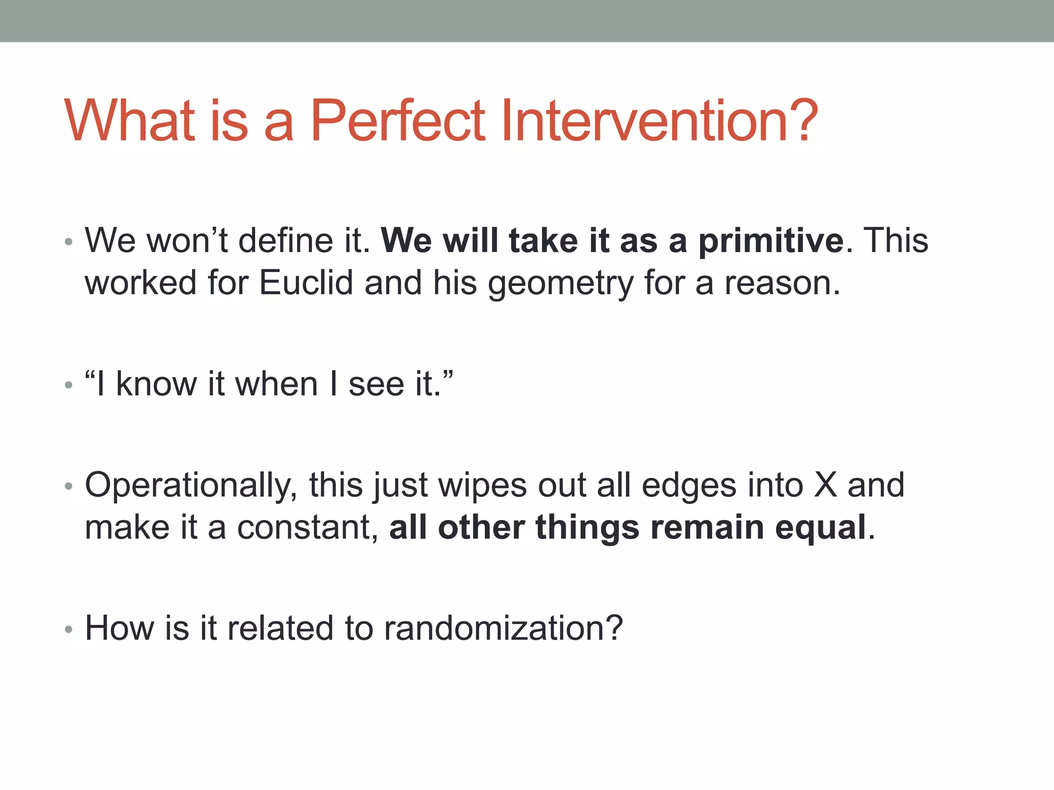 What is a Perfect Intervention?
• We won’t define it. We will take it as a primitive. This
worked for Euclid and his geometry for a reason.
• “I know it when I see it.”
• Operationally, this just wipes out all edges into X and
make it a constant, all other things remain equal.
• How is it related to randomization?
 