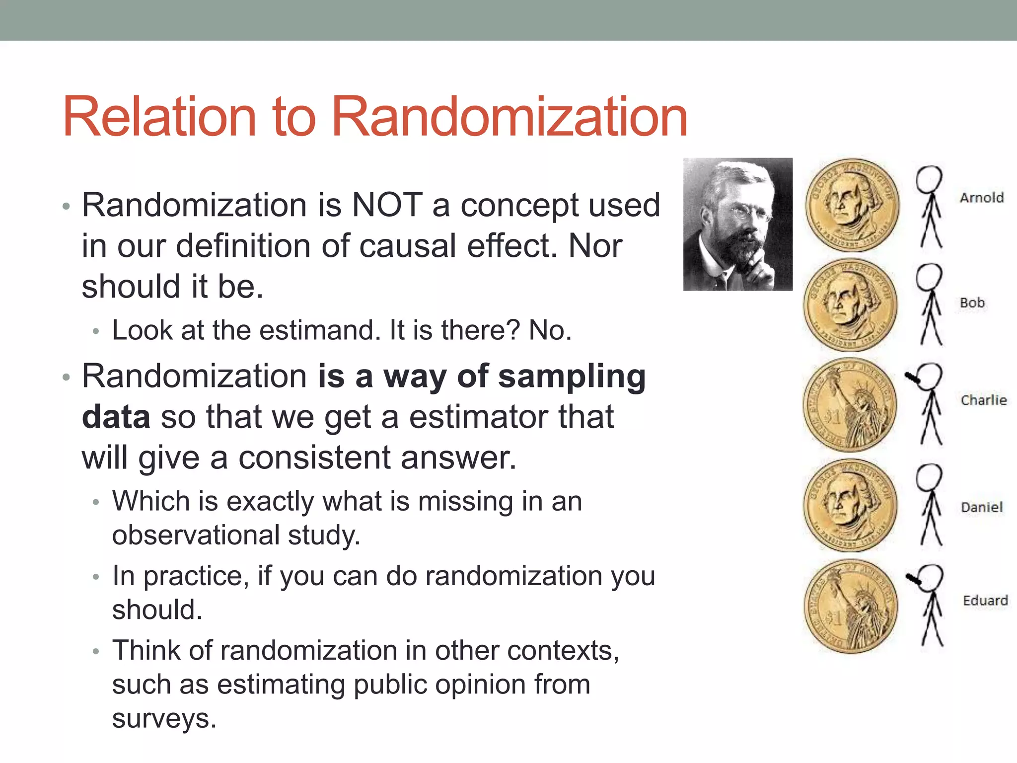 Relation to Randomization
• Randomization is NOT a concept used
in our definition of causal effect. Nor
should it be.
• Look at the estimand. It is there? No.
• Randomization is a way of sampling
data so that we get a estimator that
will give a consistent answer.
• Which is exactly what is missing in an
observational study.
• In practice, if you can do randomization you
should.
• Think of randomization in other contexts,
such as estimating public opinion from
surveys.
 