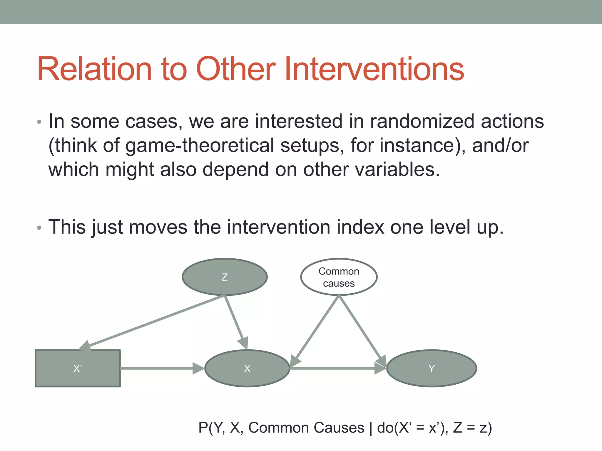 Relation to Other Interventions
• In some cases, we are interested in randomized actions
(think of game-theoretical setups, for instance), and/or
which might also depend on other variables.
• This just moves the intervention index one level up.
X Y
Common
causes
X’
P(Y, X, Common Causes | do(X’ = x’), Z = z)
Z
 