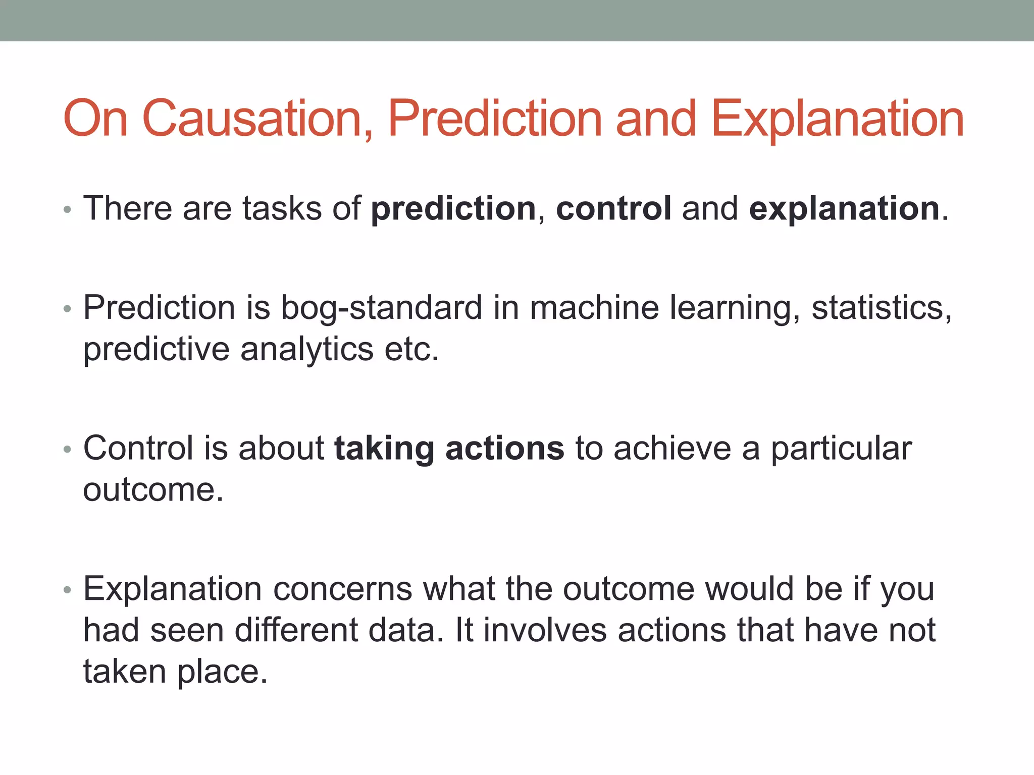 On Causation, Prediction and Explanation
• There are tasks of prediction, control and explanation.
• Prediction is bog-standard in machine learning, statistics,
predictive analytics etc.
• Control is about taking actions to achieve a particular
outcome.
• Explanation concerns what the outcome would be if you
had seen different data. It involves actions that have not
taken place.
 