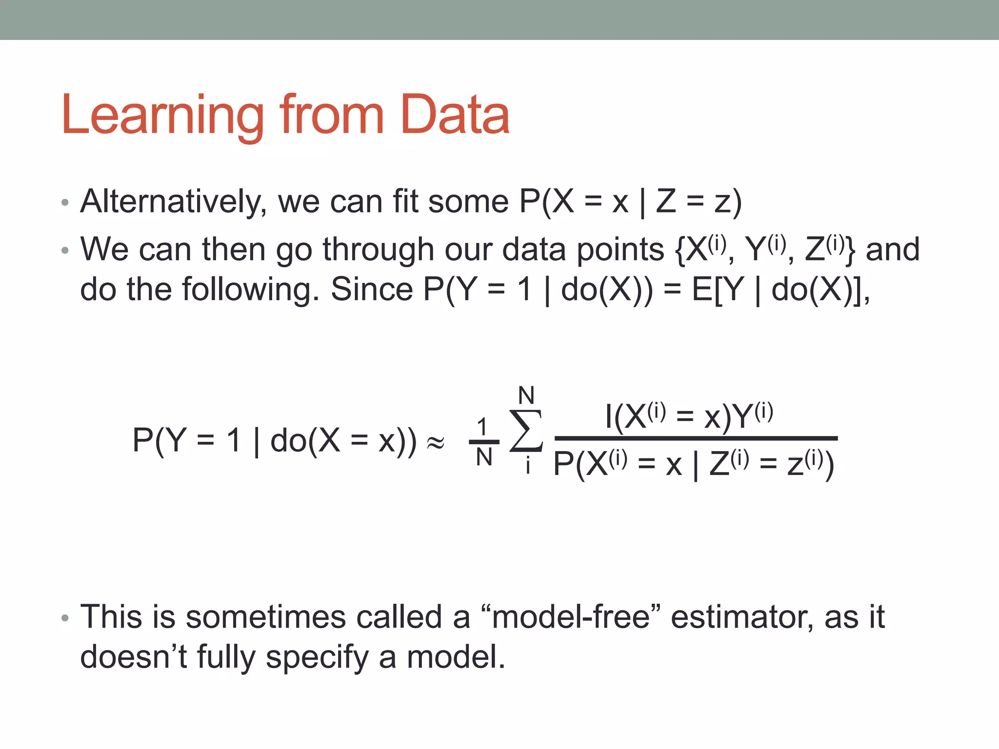 Learning from Data
• Alternatively, we can fit some P(X = x | Z = z)
• We can then go through our data points {X(i), Y(i), Z(i)} and
do the following. Since P(Y = 1 | do(X)) = E[Y | do(X)],
• This is sometimes called a “model-free” estimator, as it
doesn’t fully specify a model.
I(X(i) = x)Y(i)

i P(X(i) = x | Z(i) = z(i))
P(Y = 1 | do(X = x))  1
N
N
 