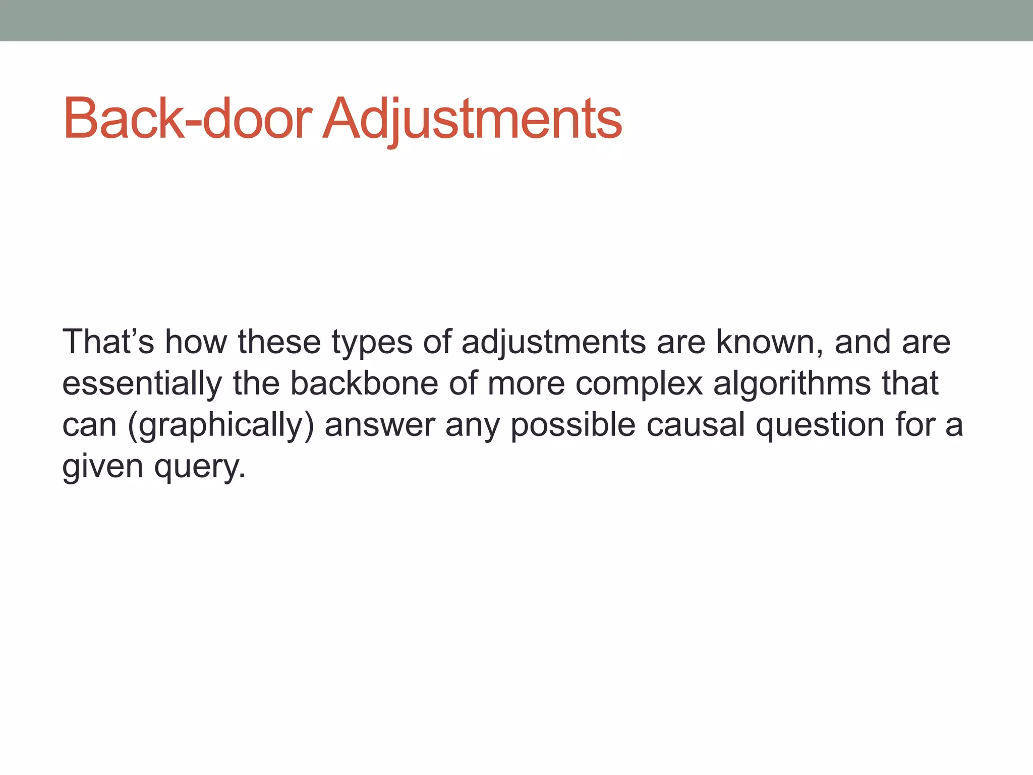 Back-door Adjustments
That’s how these types of adjustments are known, and are
essentially the backbone of more complex algorithms that
can (graphically) answer any possible causal question for a
given query.
 