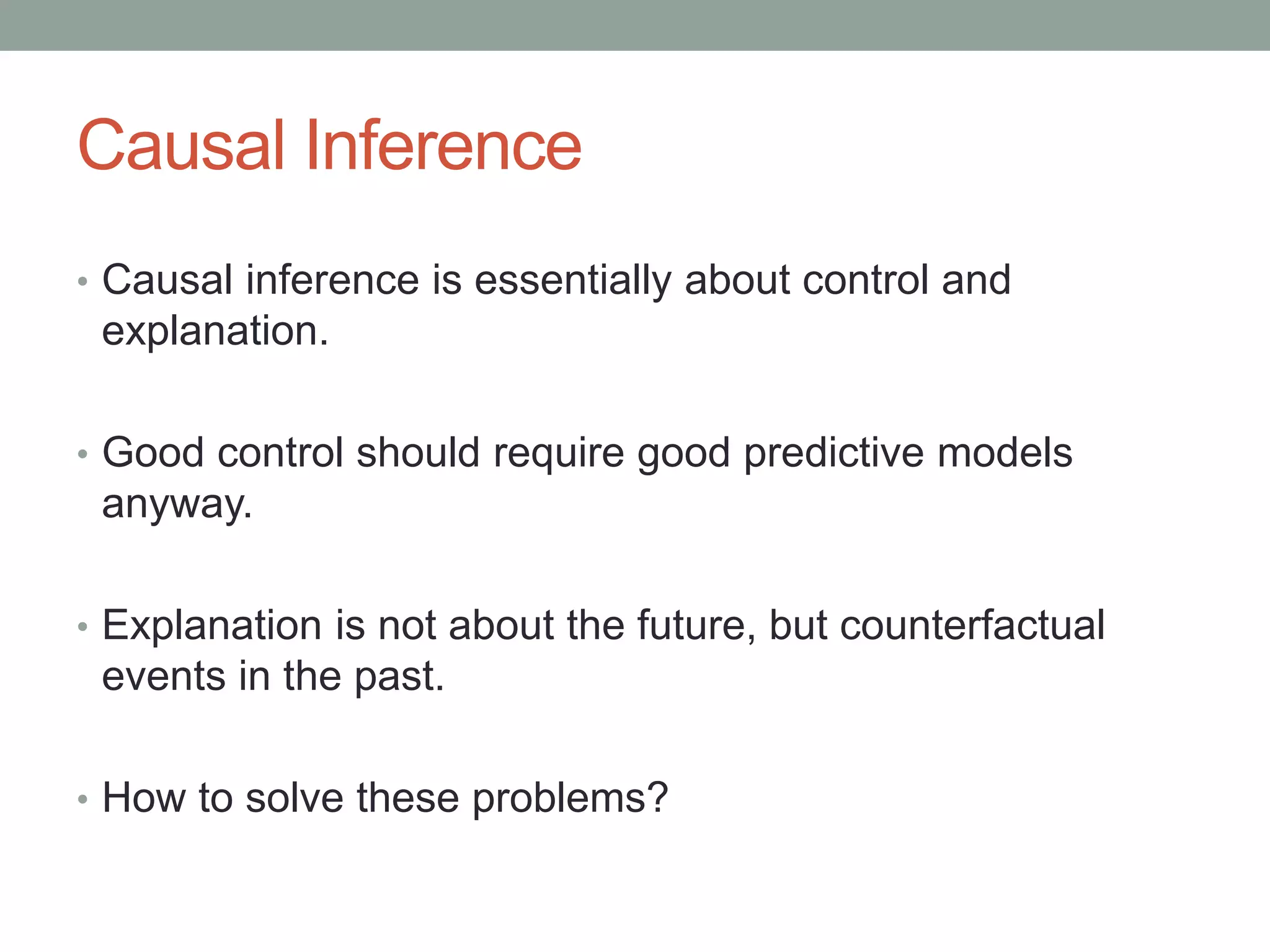 Causal Inference
• Causal inference is essentially about control and
explanation.
• Good control should require good predictive models
anyway.
• Explanation is not about the future, but counterfactual
events in the past.
• How to solve these problems?
 