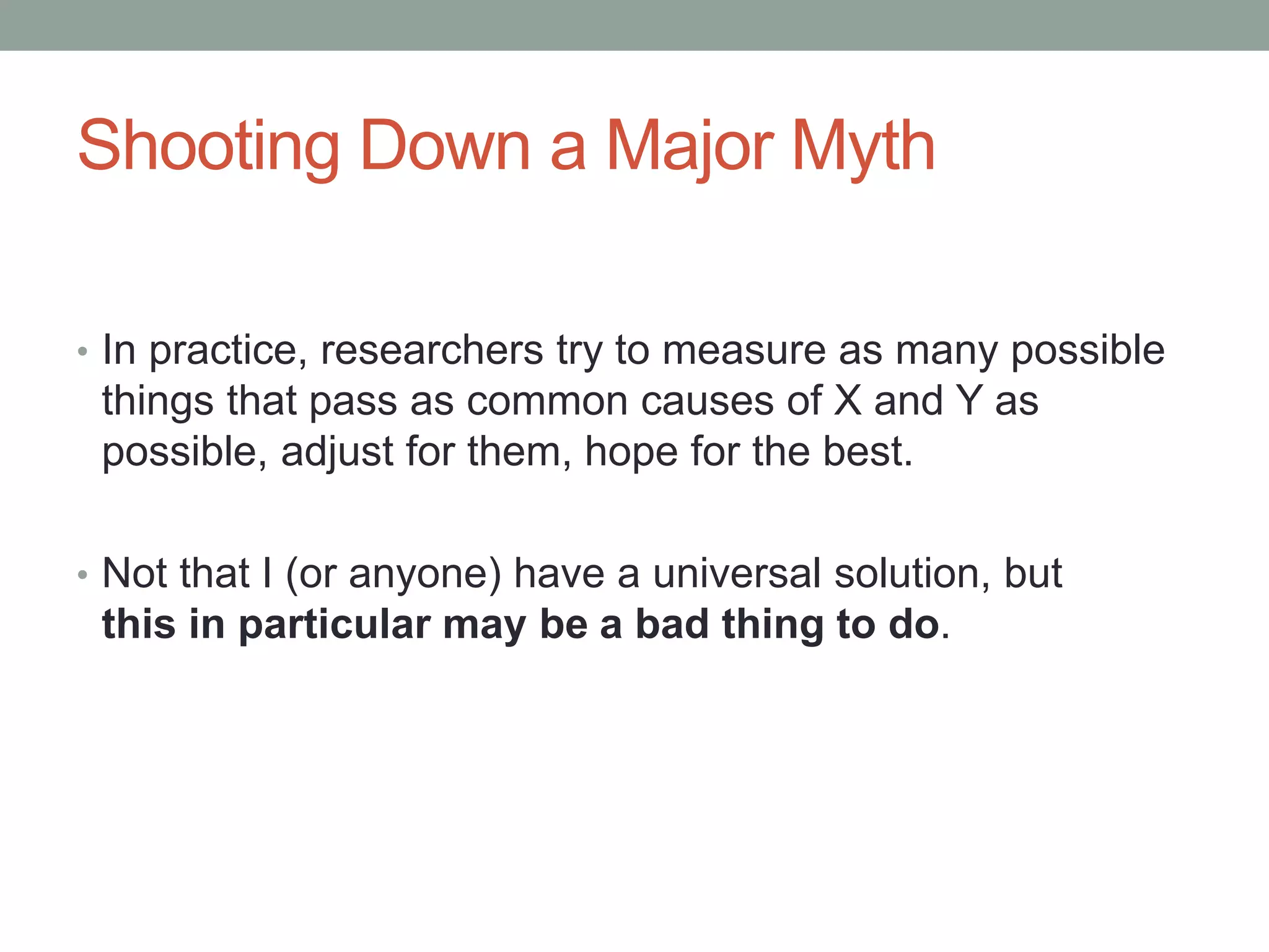 Shooting Down a Major Myth
• In practice, researchers try to measure as many possible
things that pass as common causes of X and Y as
possible, adjust for them, hope for the best.
• Not that I (or anyone) have a universal solution, but
this in particular may be a bad thing to do.
 