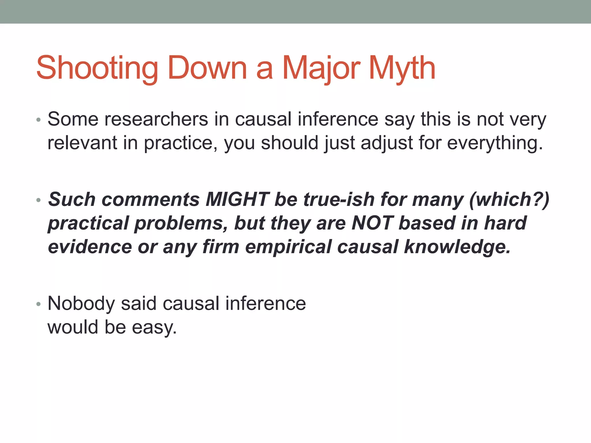Shooting Down a Major Myth
• Some researchers in causal inference say this is not very
relevant in practice, you should just adjust for everything.
• Such comments MIGHT be true-ish for many (which?)
practical problems, but they are NOT based in hard
evidence or any firm empirical causal knowledge.
• Nobody said causal inference
would be easy.
 