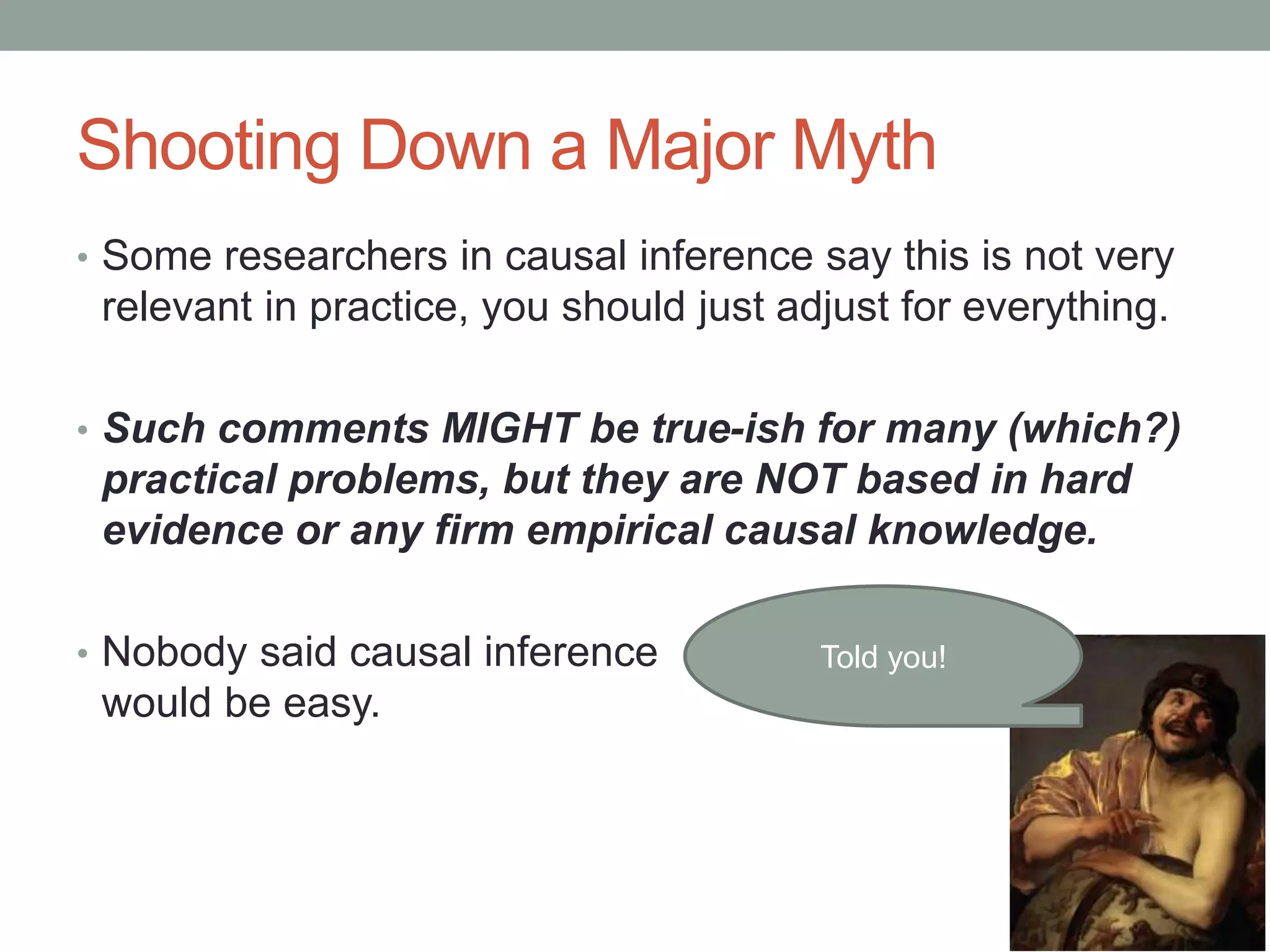 Shooting Down a Major Myth
• Some researchers in causal inference say this is not very
relevant in practice, you should just adjust for everything.
• Such comments MIGHT be true-ish for many (which?)
practical problems, but they are NOT based in hard
evidence or any firm empirical causal knowledge.
• Nobody said causal inference
would be easy.
Told you!
 