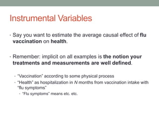 Instrumental Variables
• Say you want to estimate the average causal effect of flu
vaccination on health.
• Remember: implicit on all examples is the notion your
treatments and measurements are well defined.
• “Vaccination” according to some physical process
• “Health” as hospitalization in N months from vaccination intake with
“flu symptoms”
• “Flu symptoms” means etc. etc.
 