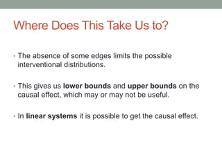 Where Does This Take Us to?
• The absence of some edges limits the possible
interventional distributions.
• This gives us lower bounds and upper bounds on the
causal effect, which may or may not be useful.
• In linear systems it is possible to get the causal effect.
 