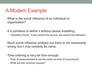 A Modern Example
• What is the social influence of an individual or
organization?
• It is pointless to define it without causal modelling.
• “Orwellian frame”: If we control the source, we control the followers.
• Much social influence analysis out there is not necessarily
wrong, but it may certainly be naïve.
• Time ordering is very far from enough.
• Time of measurement is not the same as time of occurrence!
• What are the common causes?
 