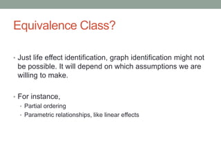 Equivalence Class?
• Just life effect identification, graph identification might not
be possible. It will depend on which assumptions we are
willing to make.
• For instance,
• Partial ordering
• Parametric relationships, like linear effects
 