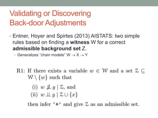 Validating or Discovering
Back-door Adjustments
• Entner, Hoyer and Spirtes (2013) AISTATS: two simple
rules based on finding a witness W for a correct
admissible background set Z.
• Generalizes “chain models” W  X  Y
 
