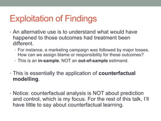 Exploitation of Findings
• An alternative use is to understand what would have
happened to those outcomes had treatment been
different.
• For instance, a marketing campaign was followed by major losses.
How can we assign blame or responsibility for these outcomes?
• This is an in-sample, NOT an out-of-sample estimand.
• This is essentially the application of counterfactual
modelling.
• Notice: counterfactual analysis is NOT about prediction
and control, which is my focus. For the rest of this talk, I’ll
have little to say about counterfactual learning.
 