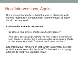 Ideal Interventions, Again
• Some researchers believe that if there is no physically well-
defined mechanism of intervention, then the causal question
should not be asked.
• I believe the above is non-sense.
• Do genders have different effects on particular diseases?
• What about disentangling whether being male leads to higher rates of
heart attacks, or whether this is just confounded by behavioural effects
or other genes. Why wouldn’t we want to ask these questions?
• See Pearl (2009) for more on that, which is a primary defence
of ideal interventions. But this is NOT a license for not paying
attention to what your variables mean.
 
