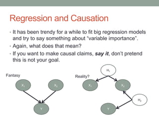 Regression and Causation
• It has been trendy for a while to fit big regression models
and try to say something about “variable importance”.
• Again, what does that mean?
• If you want to make causal claims, say it, don’t pretend
this is not your goal.
Y
X1 X2
H2
H1
Y
X1 X2
Fantasy Reality?
 