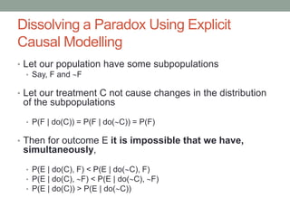 Dissolving a Paradox Using Explicit
Causal Modelling
• Let our population have some subpopulations
• Say, F and F
• Let our treatment C not cause changes in the distribution
of the subpopulations
• P(F | do(C)) = P(F | do(C)) = P(F)
• Then for outcome E it is impossible that we have,
simultaneously,
• P(E | do(C), F) < P(E | do(C), F)
• P(E | do(C), F) < P(E | do(C), F)
• P(E | do(C)) > P(E | do(C))
 