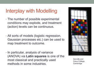 Interplay with Modelling
• The number of possible experimental
conditions may explode, and treatment
(action) levels can be continuous.
• All sorts of models (logistic regression,
Gaussian processes etc.) can be used to
map treatment to outcome.
• In particular, analysis of variance
(ANOVA) via Latin squares is one of the
most classical and practically used
methods in some industries.
Gonville and
Caius College,
Cambridge
 