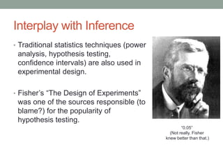 Interplay with Inference
• Traditional statistics techniques (power
analysis, hypothesis testing,
confidence intervals) are also used in
experimental design.
• Fisher’s “The Design of Experiments”
was one of the sources responsible (to
blame?) for the popularity of
hypothesis testing.
“0.05”
(Not really. Fisher
knew better than that.)
 