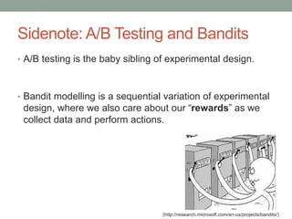 Sidenote: A/B Testing and Bandits
• A/B testing is the baby sibling of experimental design.
• Bandit modelling is a sequential variation of experimental
design, where we also care about our “rewards” as we
collect data and perform actions.
(http://research.microsoft.com/en-us/projects/bandits/)
 