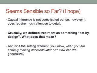 Seems Sensible so Far? (I hope)
• Causal inference is not complicated per se, however it
does require much attention to detail.
• Crucially, we defined treatment as something “set by
design”. What does that mean?
• And isn’t the setting different, you know, when you are
actually making decisions later on? How can we
generalize?
 