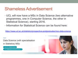 Shameless Advertisement
• UCL will now have a MSc in Data Science (two alternative
programmes, one in Computer Science, the other in
Statistical Science), starting 2016.
• Information for Statistical Science can be found here:
https://www.ucl.ac.uk/statistics/prospective-postgraduates/msc-data-science
 